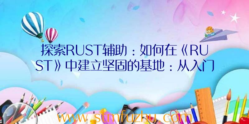 探索RUST辅助：如何在《RUST》中建立坚固的基地：从入门到精通